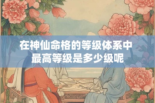 在神仙命格的等级体系中 最高等级是多少级呢