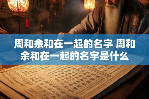 周和余和在一起的名字 周和余和在一起的名字是什么 周和余和在一起的名字 周和余和在一起的名字是什么