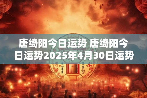 唐绮阳今日运势 唐绮阳今日运势2025年4月30日运势怎么样 唐绮阳今日运势 唐绮阳今日运势2025年4月30日运势怎么样