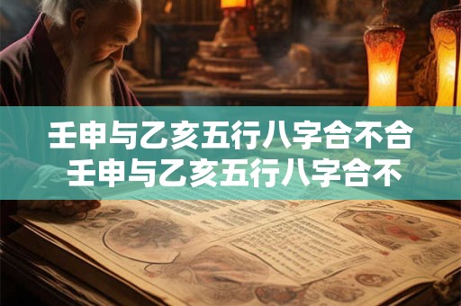 壬申与乙亥五行八字合不合 壬申与乙亥五行八字合不合婚姻 壬申与乙亥五行八字合不合 壬申与乙亥五行八字合不合婚姻