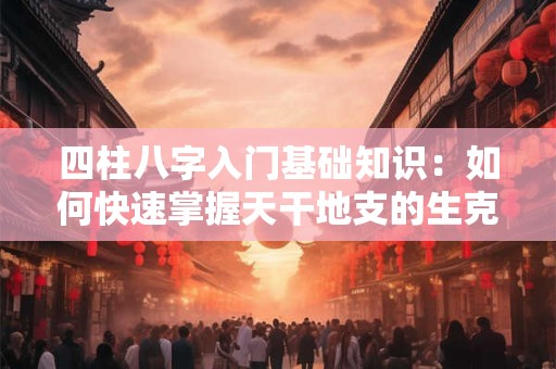四柱八字入门基础知识：如何快速掌握天干地支的生克关系