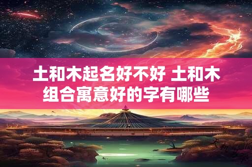 土和木起名好不好 土和木组合寓意好的字有哪些 土和木起名好不好 土和木组合寓意好的字有哪些