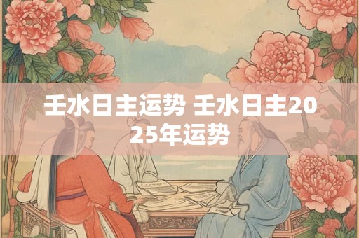 壬水日主运势 壬水日主2025年运势