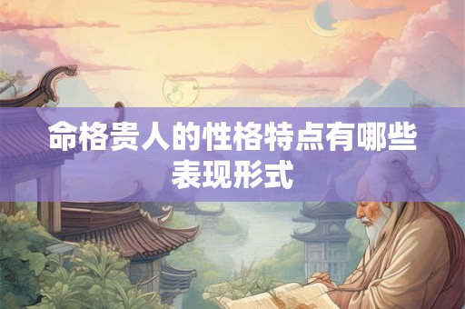 命格贵人的性格特点有哪些表现形式 命格贵人的性格特点有哪些表现形式