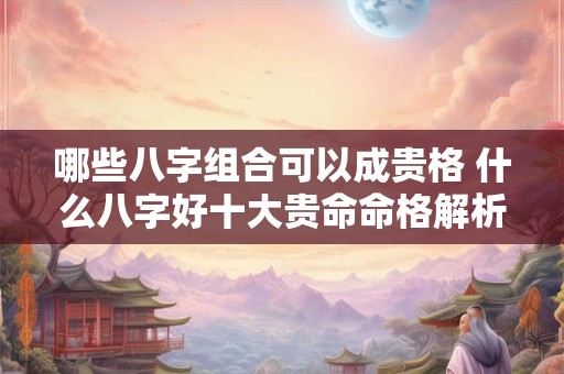 哪些八字组合可以成贵格 什么八字好十大贵命命格解析