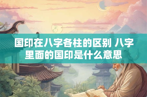 国印在八字各柱的区别 八字里面的国印是什么意思
