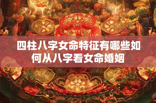 四柱八字女命特征有哪些如何从八字看女命婚姻 四柱八字女命特征有哪些如何从八字看女命婚姻