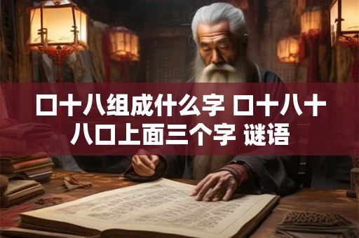 囗十八组成什么字 口十八十八口上面三个字 谜语