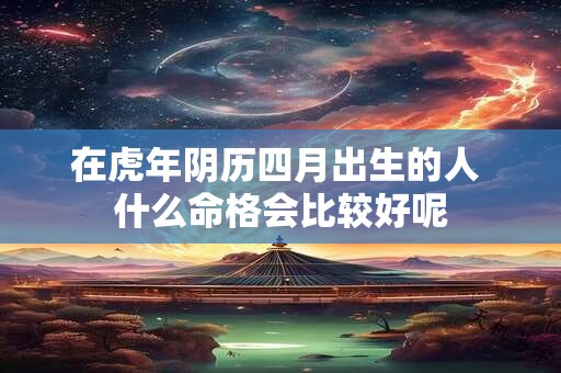 在虎年阴历四月出生的人 什么命格会比较好呢