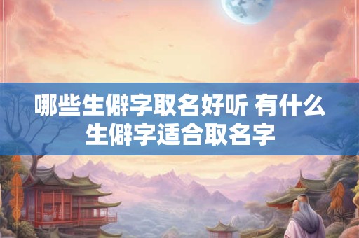 哪些生僻字取名好听 有什么生僻字适合取名字