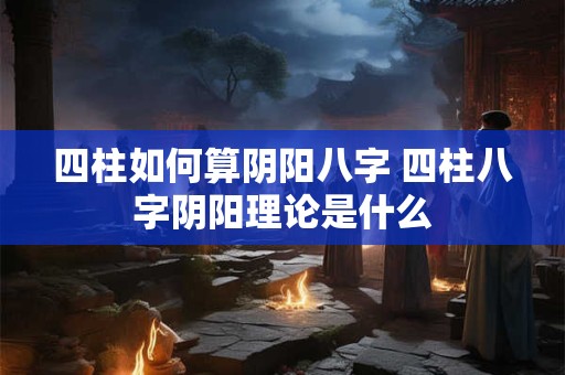 四柱如何算阴阳八字 四柱八字阴阳理论是什么 四柱如何算阴阳八字 四柱八字阴阳理论是什么