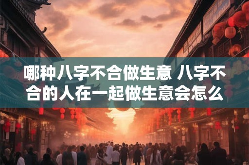 哪种八字不合做生意 八字不合的人在一起做生意会怎么样