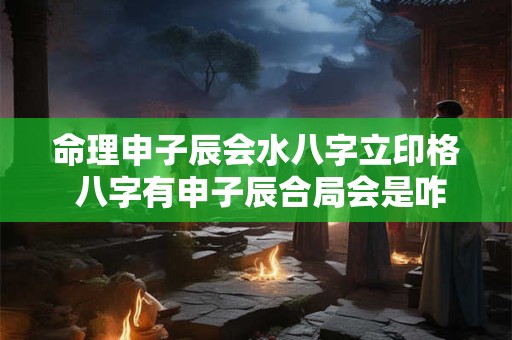 命理申子辰会水八字立印格 八字有申子辰合局会是咋样的