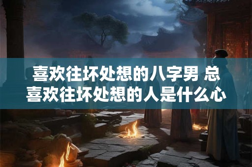 喜欢往坏处想的八字男 总喜欢往坏处想的人是什么心理