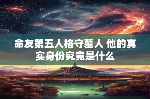 命友第五人格守墓人 他的真实身份究竟是什么