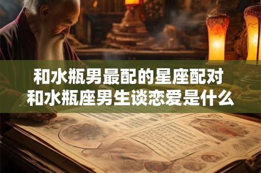 和水瓶男最配的星座配对 和水瓶座男生谈恋爱是什么样的体验