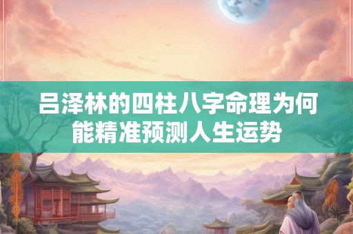 吕泽林的四柱八字命理为何能精准预测人生运势
