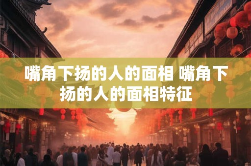 嘴角下扬的人的面相 嘴角下扬的人的面相特征