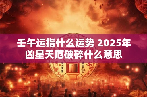 壬午运指什么运势 2025年凶星天厄破碎什么意思