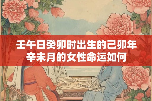 壬午日癸卯时出生的己卯年辛未月的女性命运如何 壬午日癸卯时出生的己卯年辛未月的女性命运如何