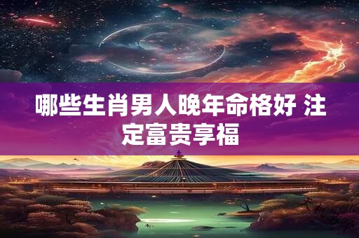 哪些生肖男人晚年命格好 注定富贵享福