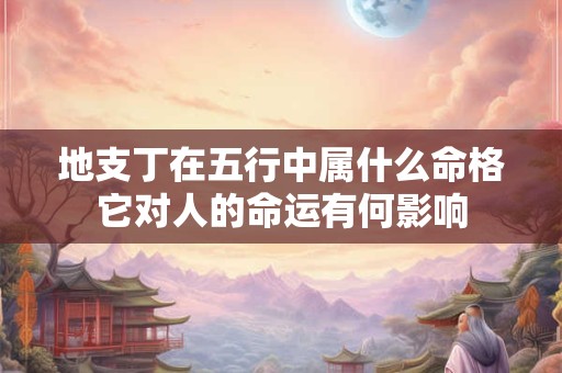 地支丁在五行中属什么命格它对人的命运有何影响