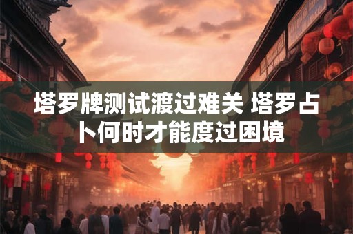 塔罗牌测试渡过难关 塔罗占卜何时才能度过困境