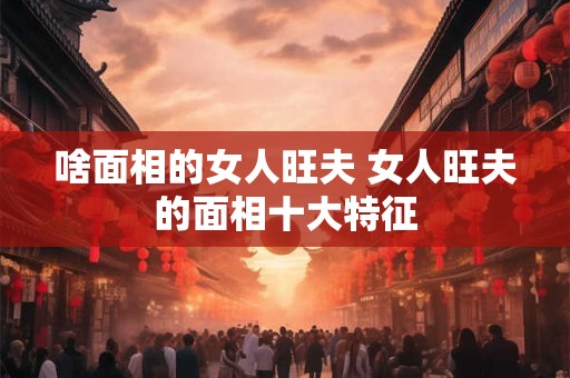 啥面相的女人旺夫 女人旺夫的面相十大特征