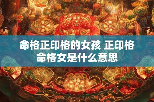命格正印格的女孩 正印格命格女是什么意思 命格正印格的女孩 正印格命格女是什么意思