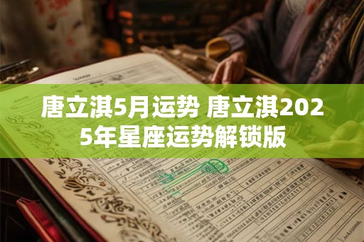 唐立淇5月运势 唐立淇2025年星座运势解锁版