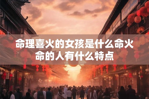 命理喜火的女孩是什么命火命的人有什么特点 命理喜火的女孩是什么命火命的人有什么特点