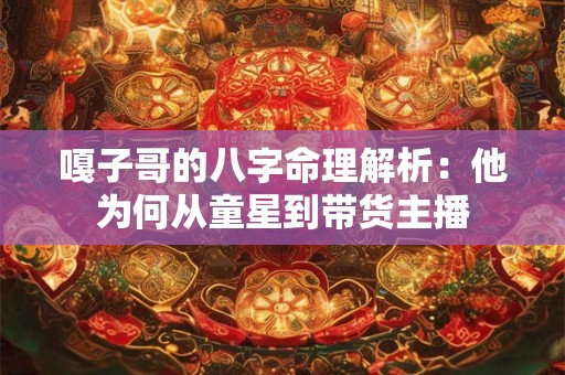 嘎子哥的八字命理解析：他为何从童星到带货主播