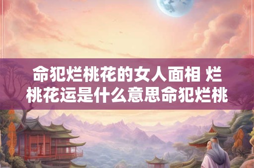 命犯烂桃花的女人面相 烂桃花运是什么意思命犯烂桃花怎么化解