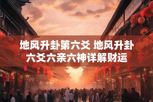 地风升卦第六爻 地风升卦六爻六亲六神详解财运