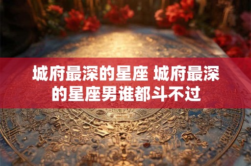 城府最深的星座 城府最深的星座男谁都斗不过 城府最深的星座 城府最深的星座男谁都斗不过