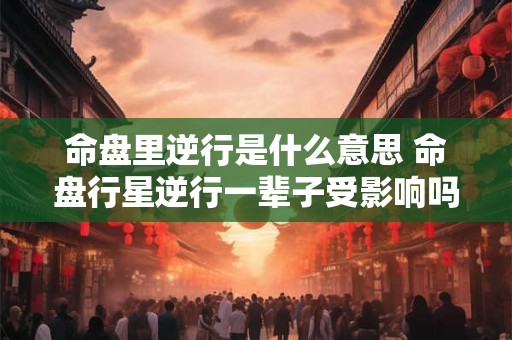 命盘里逆行是什么意思 命盘行星逆行一辈子受影响吗 命盘里逆行是什么意思 命盘行星逆行一辈子受影响吗