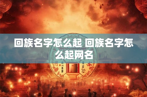 回族名字怎么起 回族名字怎么起网名 回族名字怎么起 回族名字怎么起网名