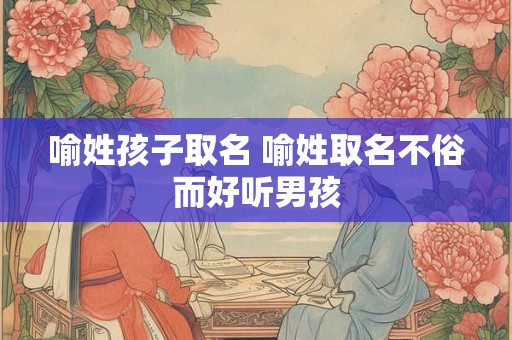 喻姓孩子取名 喻姓取名不俗而好听男孩