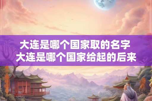 大连是哪个国家取的名字 大连是哪个国家给起的后来的名字