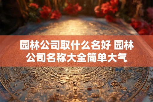 园林公司取什么名好 园林公司名称大全简单大气
