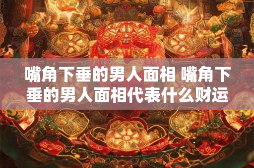 嘴角下垂的男人面相 嘴角下垂的男人面相代表什么财运如何