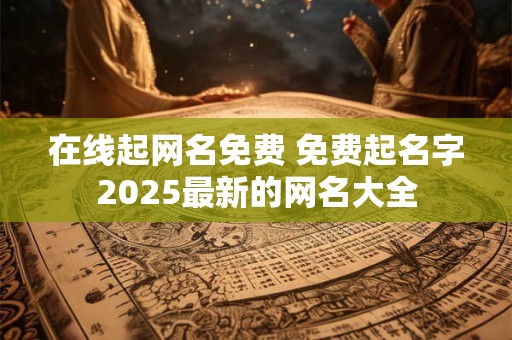在线起网名免费 免费起名字2025最新的网名大全 在线起网名免费 免费起名字2025最新的网名大全