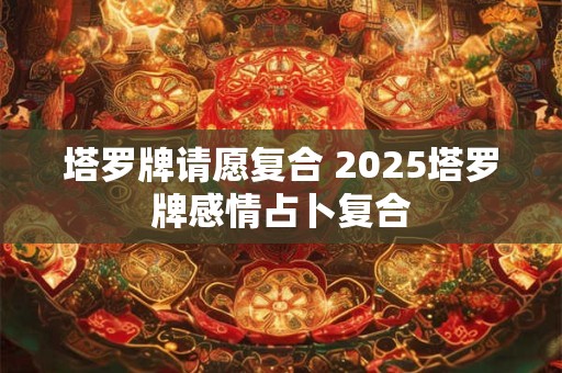 塔罗牌请愿复合 2025塔罗牌感情占卜复合