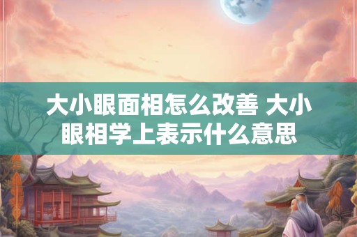 大小眼面相怎么改善 大小眼相学上表示什么意思