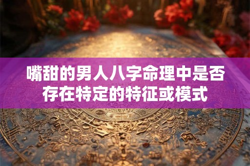 嘴甜的男人八字命理中是否存在特定的特征或模式