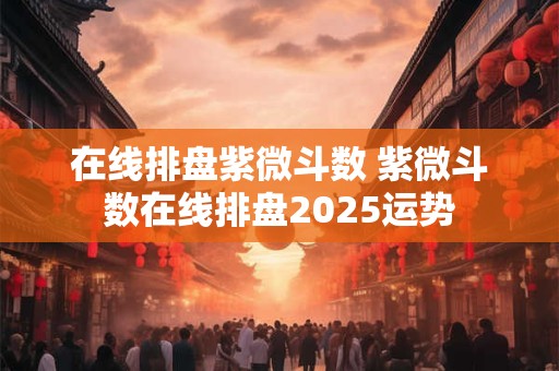 在线排盘紫微斗数 紫微斗数在线排盘2025运势