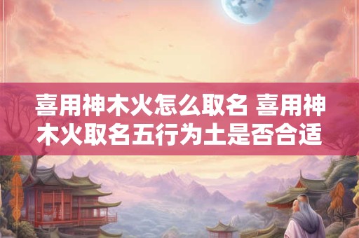 喜用神木火怎么取名 喜用神木火取名五行为土是否合适女孩