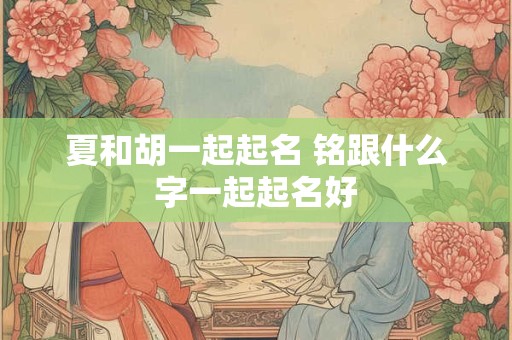 夏和胡一起起名 铭跟什么字一起起名好