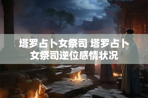 塔罗占卜女祭司 塔罗占卜女祭司逆位感情状况