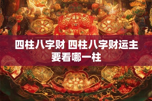 四柱八字财 四柱八字财运主要看哪一柱 四柱八字财 四柱八字财运主要看哪一柱